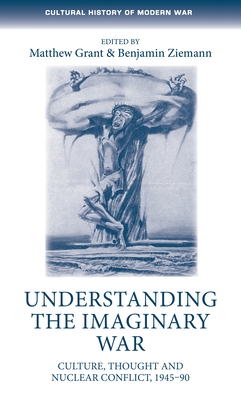 Understanding the Imaginary War: Culture, Thought and Nuclear Conflict, 1945-90 - Grant, Matthew (Editor), and Ziemann, Benjamin (Editor)