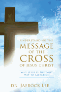 Understanding the Message of the Cross of Jesus Christ: Why Jesus Is the Only Way to Salvation