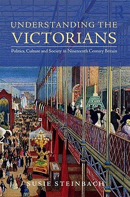 Understanding the Victorians: Politics, Culture, and Society in Nineteenth-Century Britain - Steinbach, Susie L