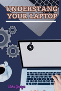 Understanding Your Laptop as a Beginner: Mastering the Basics of Computing and Unleashing the Full Potential of Your Laptop By John George