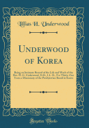 Underwood of Korea: Being an Intimate Record of the Life and Work of the Rev. H. G. Underwood, D.D., LL. D., for Thirty-One Years a Missionary of the Presbyterian Board in Korea (Classic Reprint)