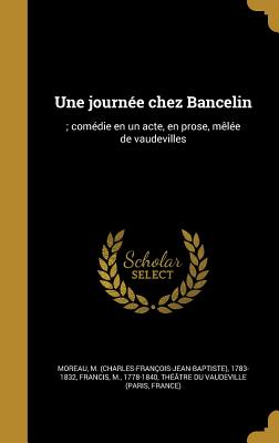 Une Journee Chez Bancelin: ; Comedie En Un Acte, En Prose, Melee de Vaudevilles - Moreau, M (Charles-Fran?ois-Jean-Bapti (Creator), and Francis, M 1778-1840 (Creator), and Th??tre Du Vaudeville (Paris, France) (Creator)