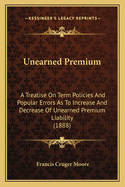 Unearned Premium: A Treatise On Term Policies And Popular Errors As To Increase And Decrease Of Unearned Premium Liability (1888)