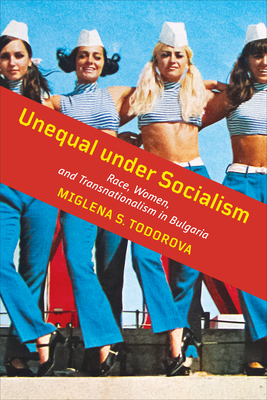 Unequal Under Socialism: Race, Women, and Transnationalism in Bulgaria - Todorova, Miglena S