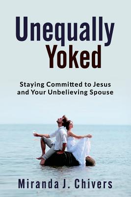 Unequally Yoked: Staying Committed to Jesus and Your Unbelieving Spouse - Chivers, Miranda J