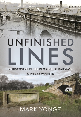 Unfinished Lines: Rediscovering the Remains of Railways Never Completed - Yonge, Mark