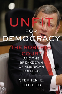 Unfit for Democracy: The Roberts Court and the Breakdown of American Politics - Gottlieb, Stephen E