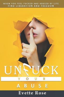 Unfuck Your Abuse: When life and abuse fucks you sideways and you feel there is no hope. - Rose, Evette