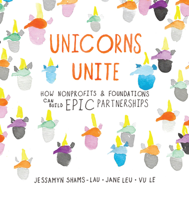 Unicorns Unite: How Nonprofits and Foundations Can Build Epic Partnerships - Shams-Lau, Jessamyn, and Leu, Jane, and Le, Vu