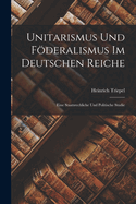Unitarismus Und Fderalismus Im Deutschen Reiche: Eine Staatsrechliche Und Politische Studie
