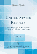 United States Reports, Vol. 139: Cases Adjudged in the Supreme Court at October Term, 1890 (Classic Reprint)