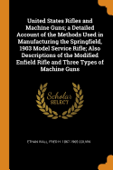 United States Rifles and Machine Guns; A Detailed Account of the Methods Used in Manufacturing the Springfield, 1903 Model Service Rifle; Also Descriptions of the Modified Enfield Rifle and Three Types of Machine Guns