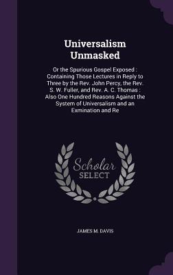 Universalism Unmasked: Or the Spurious Gospel Exposed: Containing Those Lectures in Reply to Three by the Rev. John Percy, the Rev. S. W. Fuller, and Rev. A. C. Thomas: Also One Hundred Reasons Against the System of Universalism and an Exmination and Re - Davis, James M