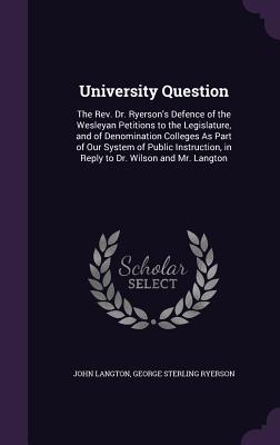 University Question: The Rev. Dr. Ryerson's Defence of the Wesleyan Petitions to the Legislature, and of Denomination Colleges As Part of Our System of Public Instruction, in Reply to Dr. Wilson and Mr. Langton - Langton, John, and Ryerson, George Sterling