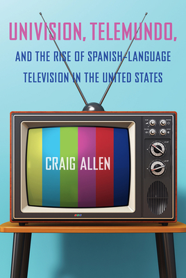 Univision, Telemundo, and the Rise of Spanish-Language Television in the United States - Allen, Craig