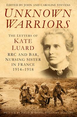 Unknown Warriors: The Letters of Kate Luard, RRC and Bar, Nursing Sister in France 1914-1918 - Stevens, John, and Stevens, Caroline