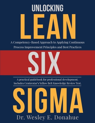 Unlocking Lean Six Sigma: A Competency-Based Approach to Applying Continuous Process Improvement Principles and Best Practices - Donahue, Wesley E