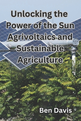 Unlocking the Power of the Sun Agrivoltaics and Sustainable Agriculture - Davis, Ben