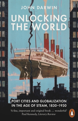 Unlocking the World: Port Cities and Globalization in the Age of Steam, 1830-1930 - Darwin, John