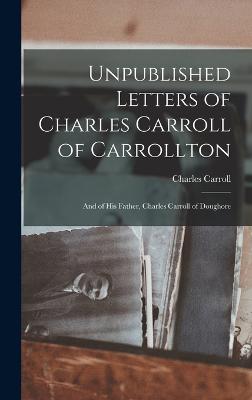 Unpublished Letters of Charles Carroll of Carrollton: And of His Father, Charles Carroll of Doughore - Carroll, Charles