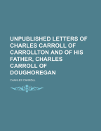 Unpublished Letters of Charles Carroll of Carrollton: And of His Father, Charles Carroll of Doughore