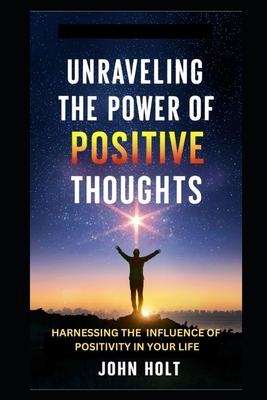 Unraveling the Power of Positive Thoughts: Harnessing the Influence of Positivity in Your Life - Holt, John