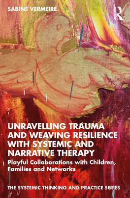 Unravelling Trauma and Weaving Resilience with Systemic and Narrative Therapy: Playful Collaborations with Children, Families and Networks - Vermeire, Sabine