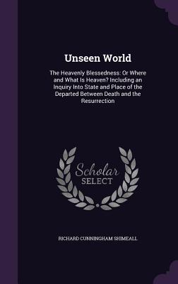 Unseen World: The Heavenly Blessedness: Or Where and What Is Heaven? Including an Inquiry Into State and Place of the Departed Between Death and the Resurrection - Shimeall, Richard Cunningham