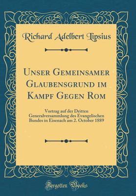 Unser Gemeinsamer Glaubensgrund Im Kampf Gegen ROM: Vortrag Auf Der Dritten Generalversammlung Des Evangelischen Bundes in Eisenach Am 2. October 1889 (Classic Reprint) - Lipsius, Richard Adelbert