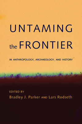 Untaming the Frontier in Anthropology, Archaeology, and History - Parker, Bradley J (Editor), and Rodseth, Lars (Editor)