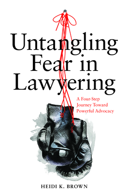 Untangling Fear in Lawyering: A Four-Step Journey Toward Powerful Advocacy: A Four-Step Journey Toward Powerful Advocacy - Brown, Heidi K