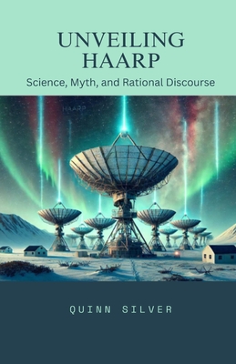 Unveiling HAARP: Science, Myth, and Rational Discourse - Silver, Quinn