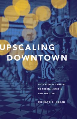 Upscaling Downtown: From Bowery Saloons to Cocktail Bars in New York City - Ocejo, Richard E