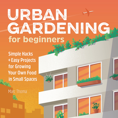 Urban Gardening for Beginners: Simple Hacks and Easy Projects for Growing Your Own Food in Small Spaces - Thoma, Marc