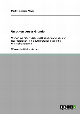 Ursachen versus Gr?nde: Warum die naturwissenschaftliche Erkl?rungen der Neurobiologen keine guten Gr?nde gegen die Willensfreiheit sind - Mayer, Markus Andreas