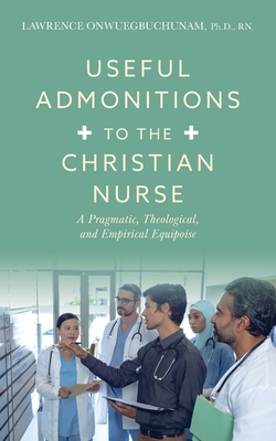 Useful Admonitions to the Christian Nurse: A Pragmatic, Theological, and Empirical Equipoise - Onwuegbuchunam, Lawrence