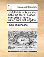 Useful Hints to Those Who Make the Tour of France, in a Series of Letters Written from That Kingdom by Philip Thickness, Esq. ... the Second Edition Corrected