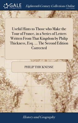 Useful Hints to Those who Make the Tour of France, in a Series of Letters Written From That Kingdom by Philip Thickness, Esq. ... The Second Edition Corrected - Thicknesse, Philip