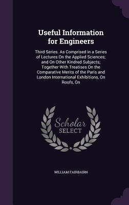 Useful Information for Engineers: Third Series. As Comprised in a Series of Lectures On the Applied Sciences; and On Other Kindred Subjects; Together With Treatises On the Comparative Merits of the Paris and London International Exhibitions, On Roofs, On - Fairbairn, William, Sir