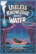 Useless Knowledge about Water: Lakes That Disappear, Rivers That Boil, and 300 Other Oddities
