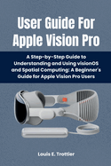 User Guide For Apple Vision Pro: A Step-by-Step Guide to Understanding and Using visionOS and Spatial Computing: A Beginner's Guide for Apple Vision Pro Users