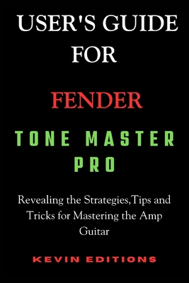 User's Guide For Fender Tone Master Pro: Revealing the Strategies, Tips and Tricks for Mastering the Amp Guitar - Editions, Kevin