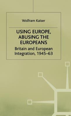 Using Europe, Abusing the Europeans: Britain and European Integration, 1945-63 - Kaiser, W.