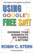 Using Google's Free S#!t!: Growing Your Business to Six Figures and Beyond