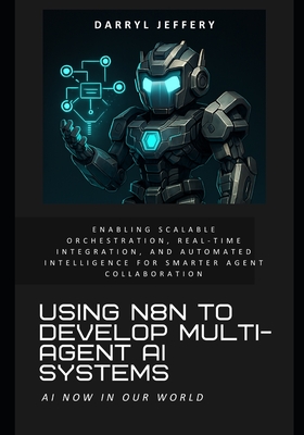 Using n8n to Develop Multi-Agent AI Systems: Enabling Scalable Orchestration, Real-Time Integration, and Automated Intelligence for Smarter Agent Collaboration - Jeffery, Darryl