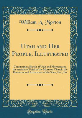 Utah and Her People, Illustrated: Containing a Sketch of Utah and Mormonism, the Articles of Faith of the Mormon Church, the Resources and Attractions of the State, Etc., Etc (Classic Reprint) - Morton, William A