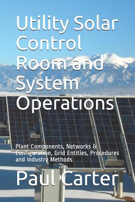 Utility Solar Control Room and System Operations: Plant Components, Networks & Configuration, Grid Entities, Procedures and Industry Methods - Carter, Paul