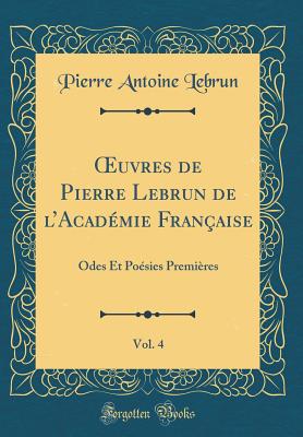 ?uvres de Pierre Lebrun de lAcadmie Franaise, Vol. 4: Odes Et Posies Premires (Classic Reprint) - Lebrun, Pierre Antoine