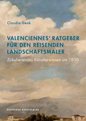 Valenciennes' Ratgeber F?r Den Reisenden Landschaftsmaler: Zirkulierendes K?nstlerwissen Um 1800 - Denk, Claudia (Editor)