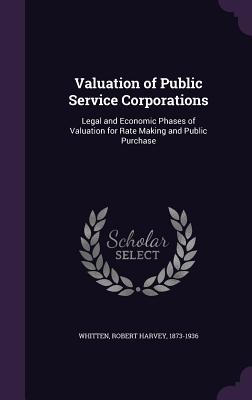 Valuation of Public Service Corporations: Legal and Economic Phases of Valuation for Rate Making and Public Purchase - Whitten, Robert Harvey